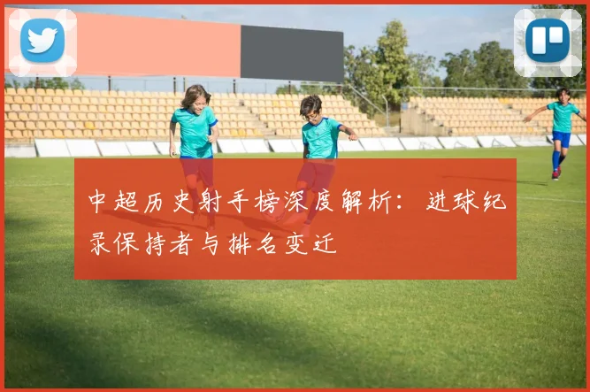 中超历史射手榜深度解析:进球纪录保持者与排名变迁