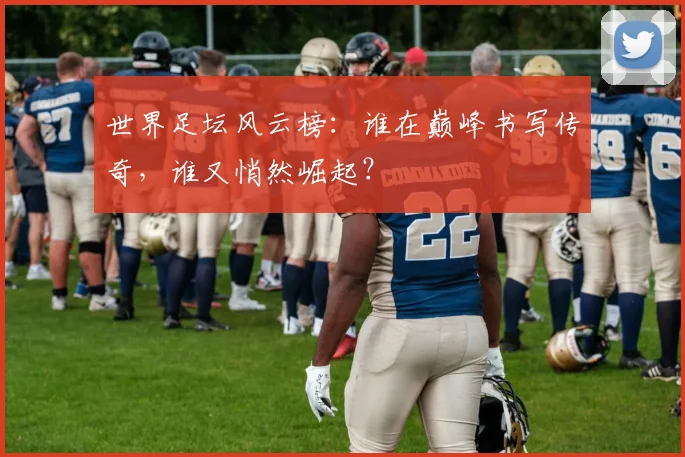 世界足坛风云榜：谁在巅峰书写传奇，谁又悄然崛起？