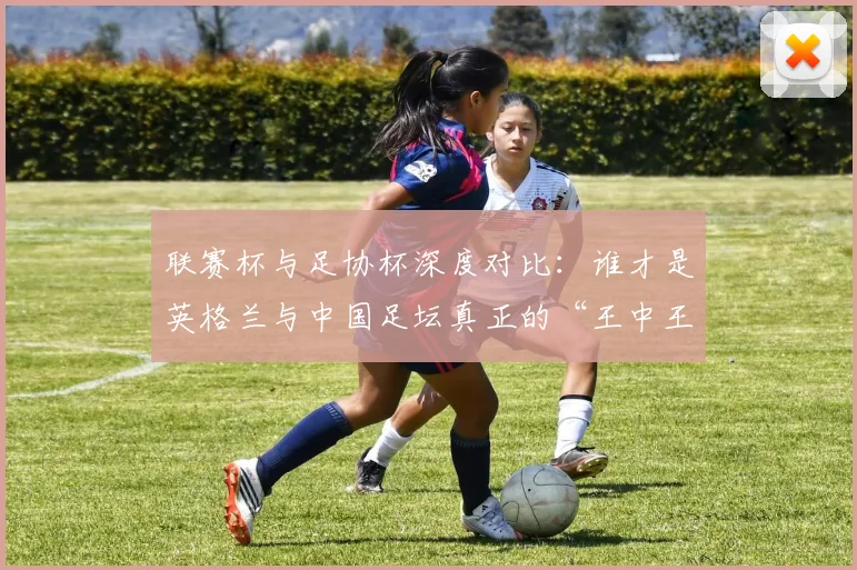 联赛杯与足协杯深度对比:谁才是英格兰与中国足坛真正的“王中王”?
