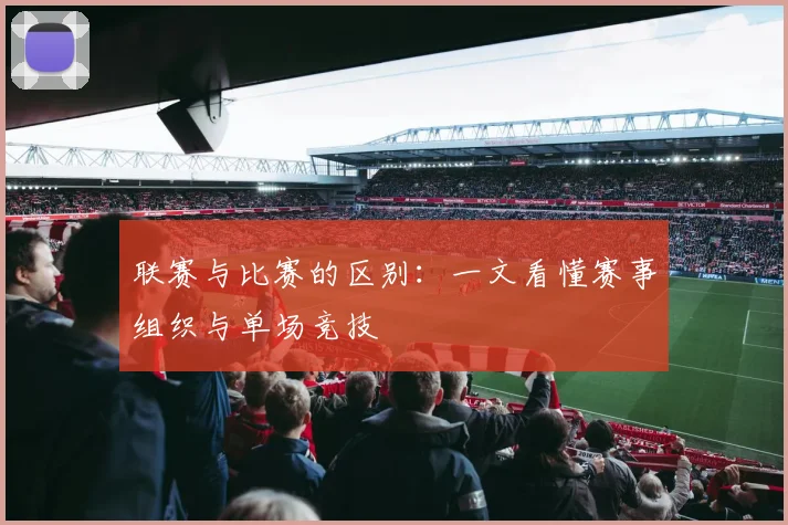 联赛与比赛的区别:一文看懂赛事组织与单场竞技