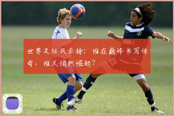 世界足坛风云榜：谁在巅峰书写传奇，谁又悄然崛起？