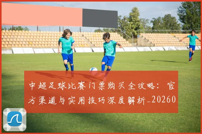 中超足球比赛门票购买全攻略:官方渠道与实用技巧深度解析_20260611140952