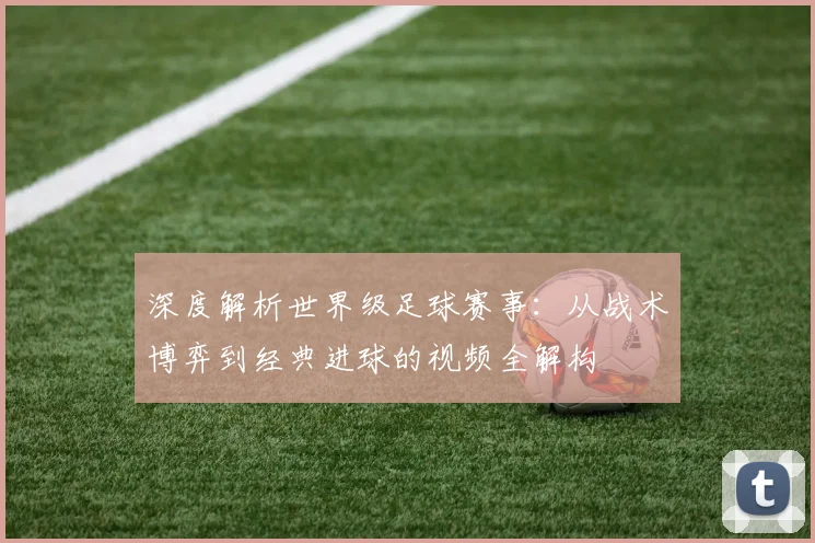 深度解析世界级足球赛事：从战术博弈到经典进球的视频全解构