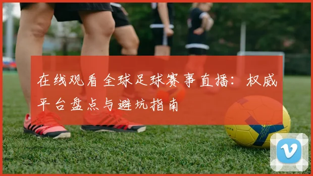 在线观看全球足球赛事直播:权威平台盘点与避坑指南