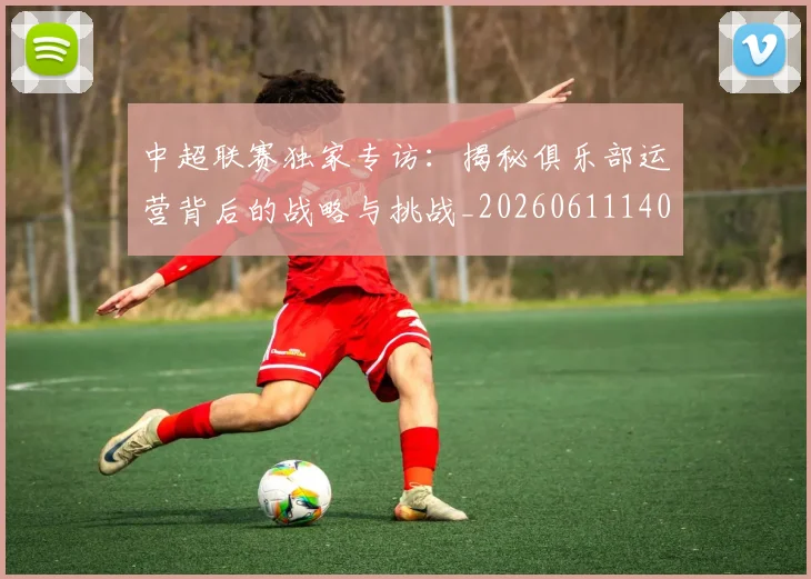 中超联赛独家专访：揭秘俱乐部运营背后的战略与挑战_20260611140808