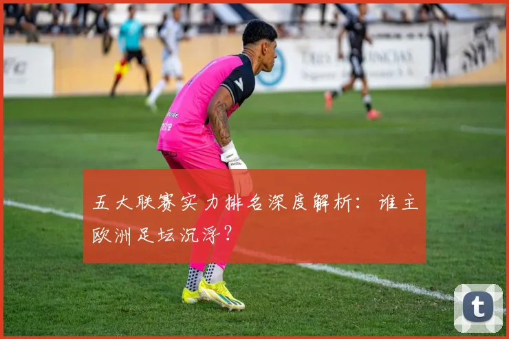 五大联赛实力排名深度解析:谁主欧洲足坛沉浮?